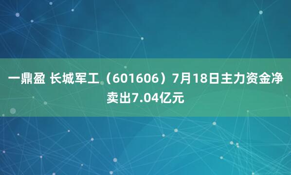 一鼎盈 长城军工（601606）7月18日主力资金净卖出7.04亿元