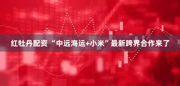 红牡丹配资 “中远海运+小米”最新跨界合作来了