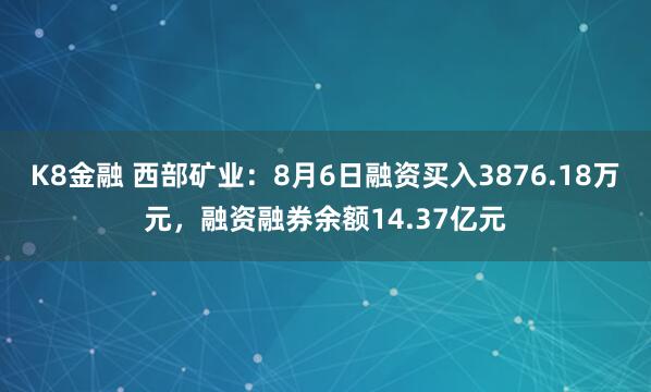 K8金融 西部矿业：8月6日融资买入3876.18万元，融资融券余额14.37亿元