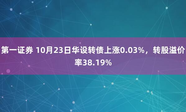 第一证券 10月23日华设转债上涨0.03%，转股溢价率38.19%