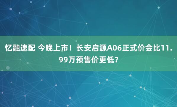 忆融速配 今晚上市！长安启源A06正式价会比11.99万预售价更低？