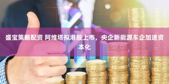 盛宝策略配资 阿维塔拟港股上市，央企新能源车企加速资本化