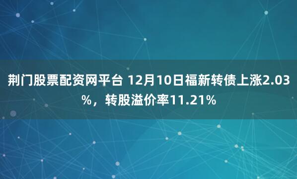 荆门股票配资网平台 12月10日福新转债上涨2.03%，转股溢价率11.21%