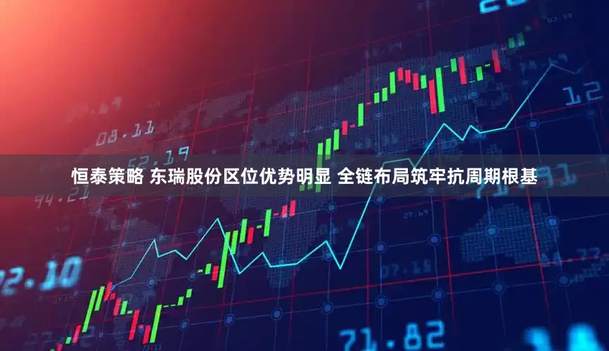 恒泰策略 东瑞股份区位优势明显 全链布局筑牢抗周期根基