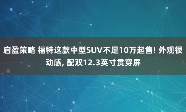 启盈策略 福特这款中型SUV不足10万起售! 外观很动感, 配双12.3英寸贯穿屏