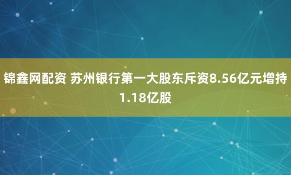 锦鑫网配资 苏州银行第一大股东斥资8.56亿元增持1.18亿股
