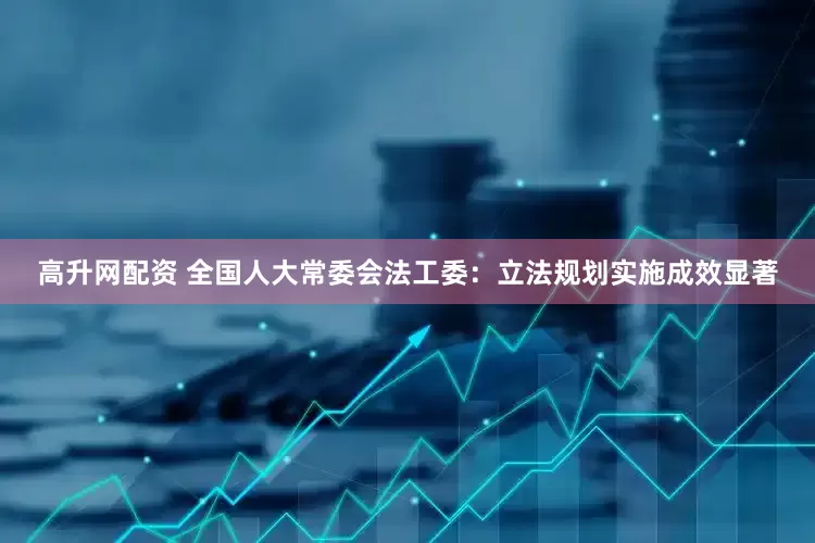 高升网配资 全国人大常委会法工委：立法规划实施成效显著